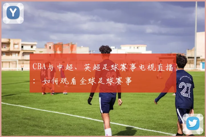 CBA与中超、英超足球赛事电视直播：如何观看全球足球赛事