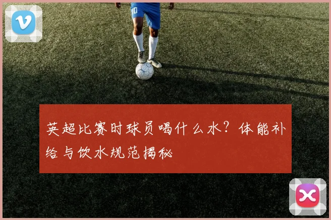 英超比赛时球员喝什么水？体能补给与饮水规范揭秘