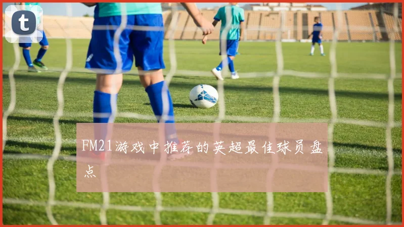 FM21游戏中推荐的英超最佳球员盘点