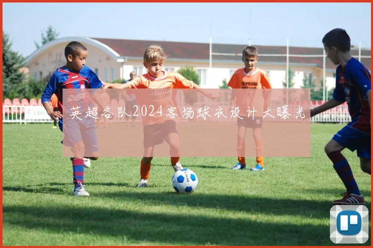 英超各队2024客场球衣设计大曝光